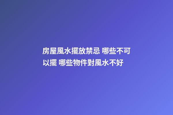 房屋風水擺放禁忌 哪些不可以擺 哪些物件對風水不好